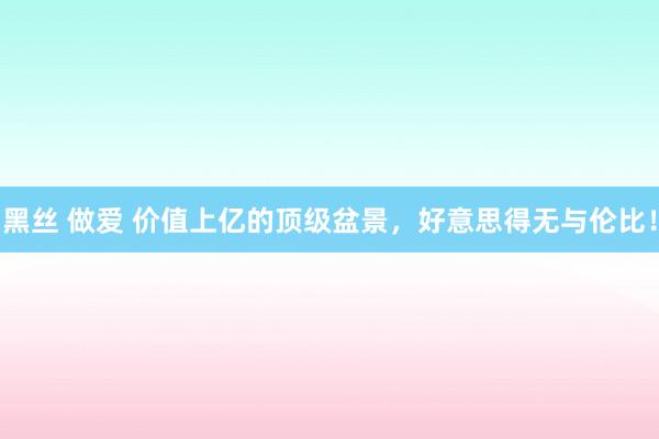 黑丝 做爱 价值上亿的顶级盆景，好意思得无与伦比！