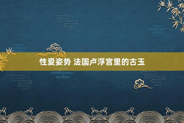 性爱姿势 法国卢浮宫里的古玉