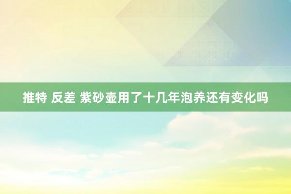 推特 反差 紫砂壶用了十几年泡养还有变化吗