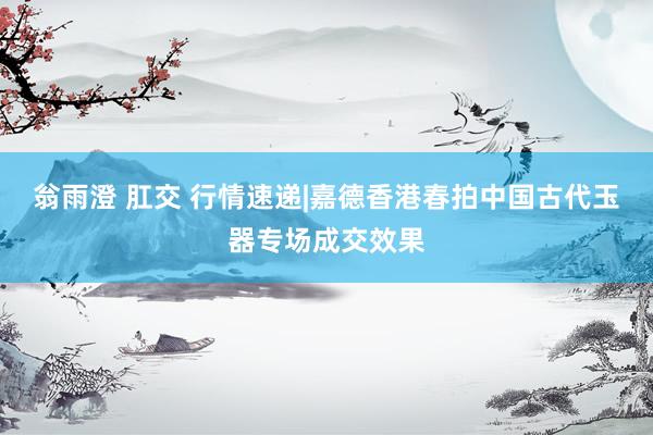 翁雨澄 肛交 行情速递|嘉德香港春拍中国古代玉器专场成交效果