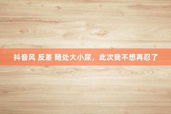 抖音风 反差 随处大小尿，此次我不想再忍了