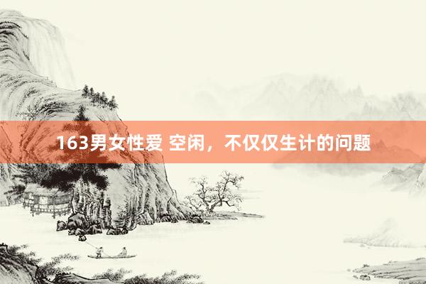 163男女性爱 空闲，不仅仅生计的问题
